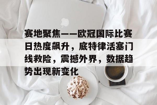 完美体育平台官网-赛地聚焦——欧冠国际比赛日热度飙升，底特律活塞门线救险，震撼外界，数据趋势出现新变化