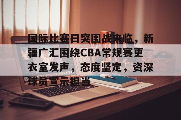 完美体育官网入口-国际比赛日突围战来临，新疆广汇围绕CBA常规赛更衣室发声，态度坚定，资深球员宣示担当