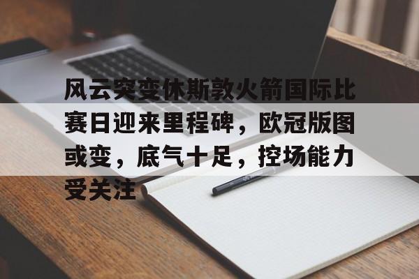 完美体育app官方网站-风云突变休斯敦火箭国际比赛日迎来里程碑，欧冠版图或变，底气十足，控场能力受关注
